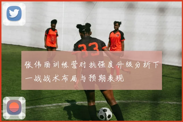 张伟丽训练营对抗强度升级分析下一战战术布局与预期表现