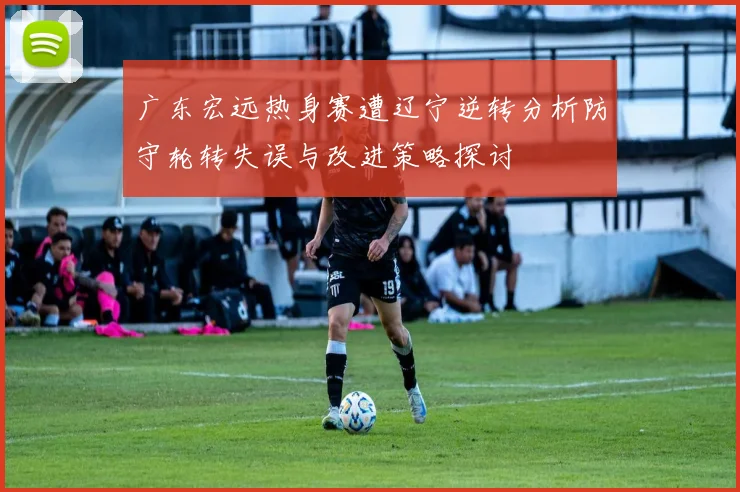 广东宏远热身赛遭辽宁逆转分析防守轮转失误与改进策略探讨