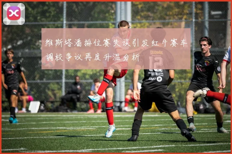 维斯塔潘排位赛失误引发红牛赛车调校争议再度升温分析