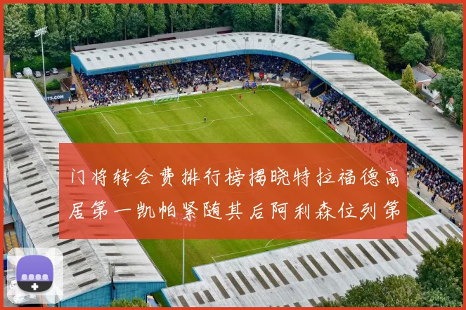 门将转会费排行榜揭晓特拉福德高居第一凯帕紧随其后阿利森位列第三