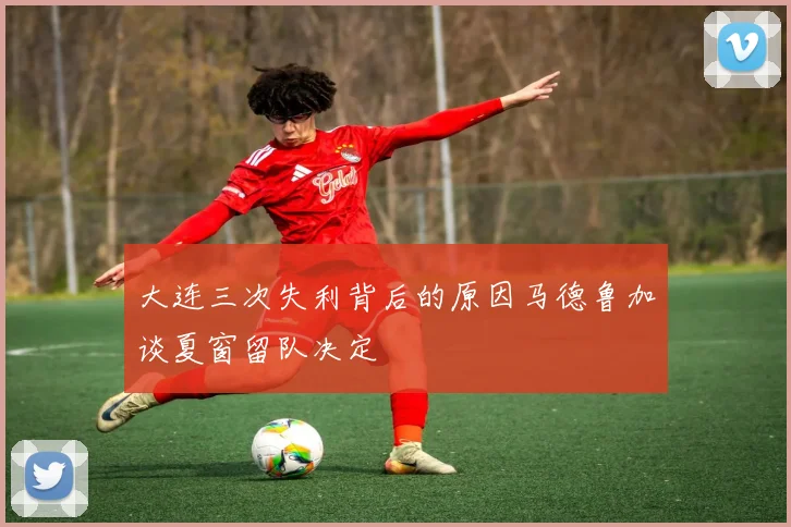 大连三次失利背后的原因马德鲁加谈夏窗留队决定