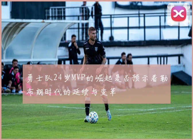 勇士队24岁MVP的崛起是否预示着勒布朗时代的延续与变革
