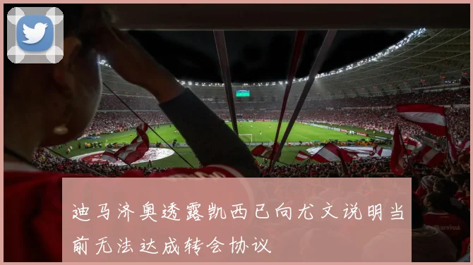 迪马济奥透露凯西已向尤文说明当前无法达成转会协议