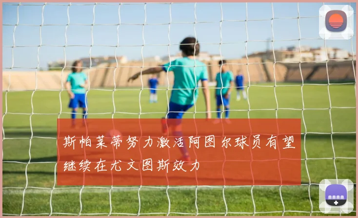 斯帕莱蒂努力激活阿图尔球员有望继续在尤文图斯效力