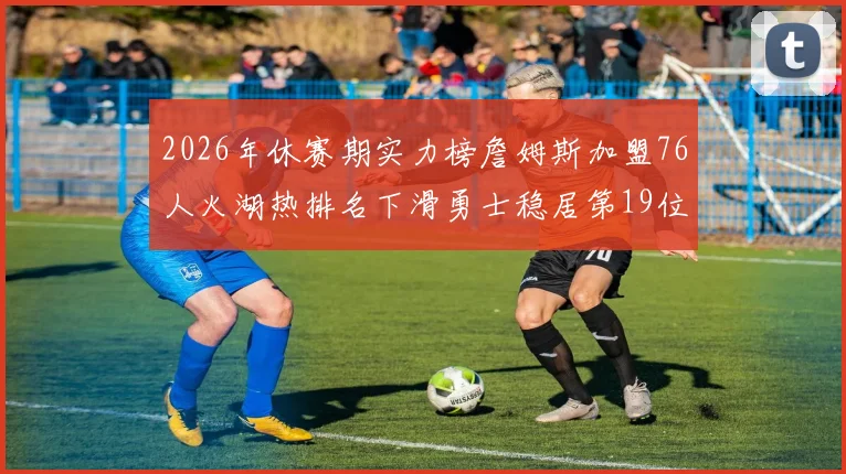 2026年休赛期实力榜詹姆斯加盟76人火湖热排名下滑勇士稳居第19位