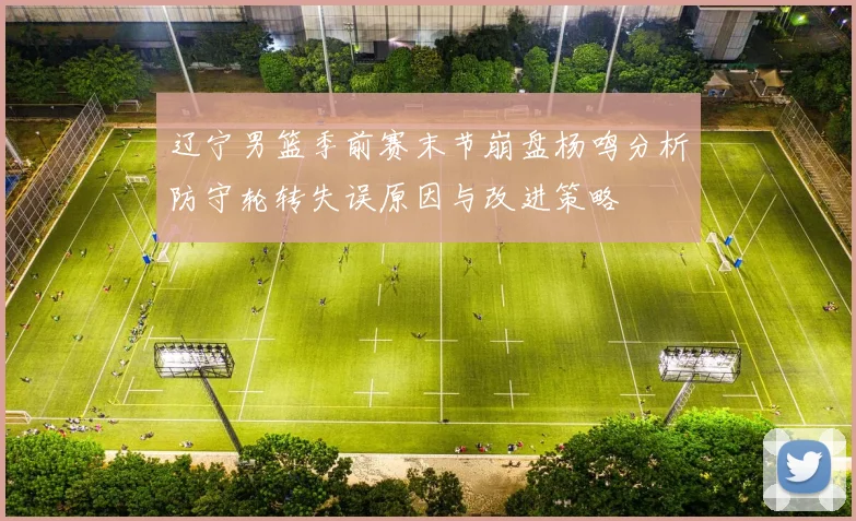 辽宁男篮季前赛末节崩盘杨鸣分析防守轮转失误原因与改进策略