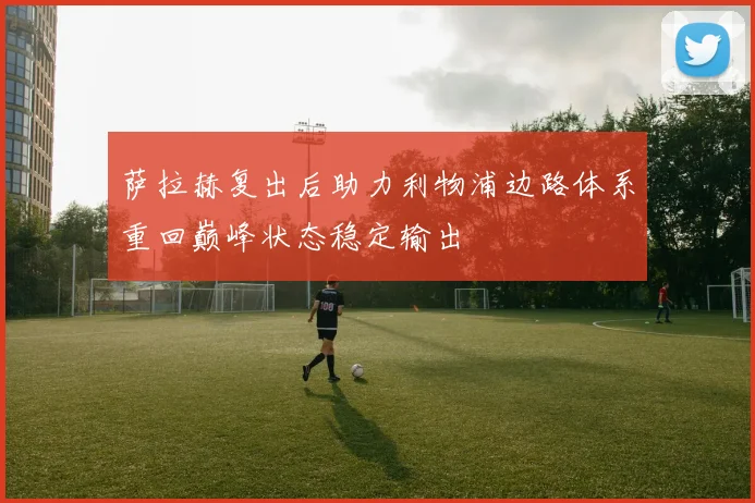 萨拉赫复出后助力利物浦边路体系重回巅峰状态稳定输出