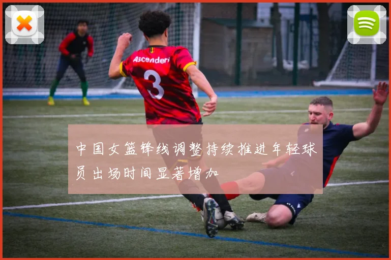 中国女篮锋线调整持续推进年轻球员出场时间显著增加