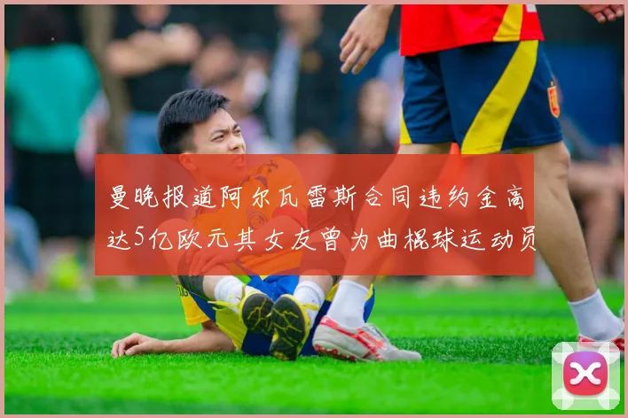 曼晚报道阿尔瓦雷斯合同违约金高达5亿欧元其女友曾为曲棍球运动员