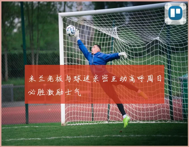 米兰老板与球迷亲密互动高呼周日必胜激励士气