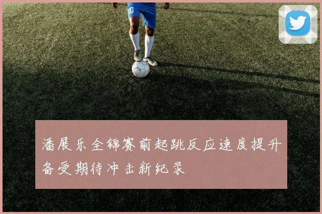 潘展乐全锦赛前起跳反应速度提升备受期待冲击新纪录