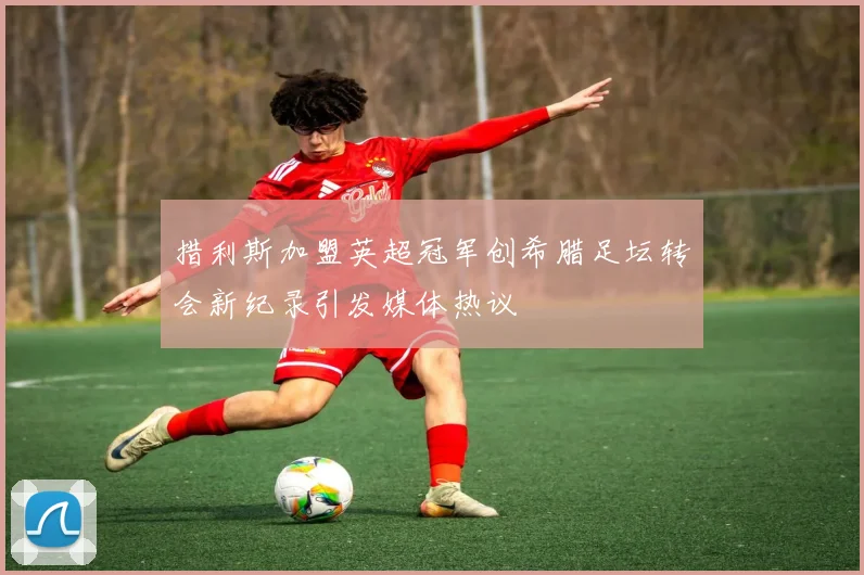 措利斯加盟英超冠军创希腊足坛转会新纪录引发媒体热议