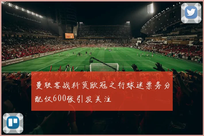 曼联客战科莫欧冠之行球迷票务分配仅600张引发关注